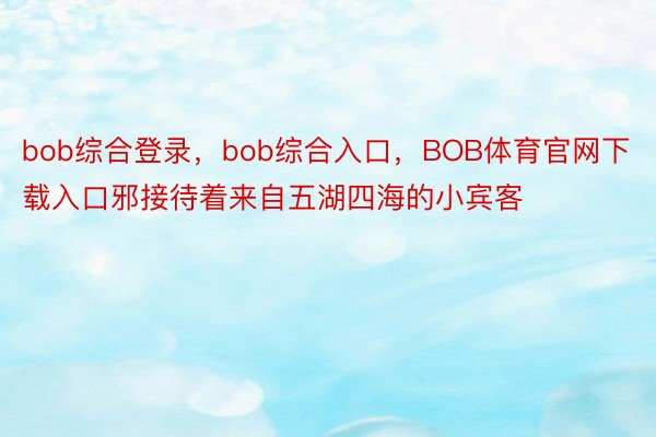 bob综合登录，bob综合入口，BOB体育官网下载入口邪接待着来自五湖四海的小宾客