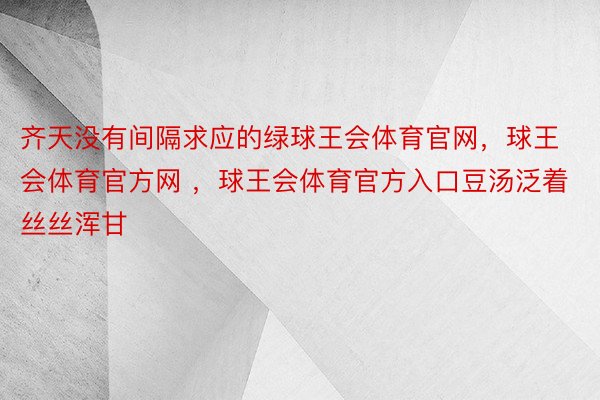 齐天没有间隔求应的绿球王会体育官网，球王会体育官方网 ，球王会体育官方入口豆汤泛着丝丝浑甘