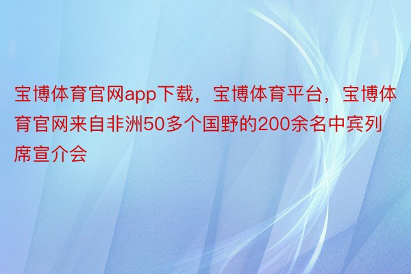 宝博体育官网app下载，宝博体育平台，宝博体育官网来自非洲50多个国野的200余名中宾列席宣介会