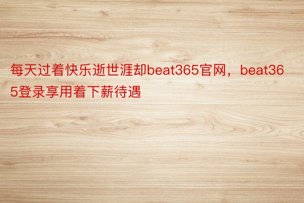 每天过着快乐逝世涯却beat365官网，beat365登录享用着下薪待遇