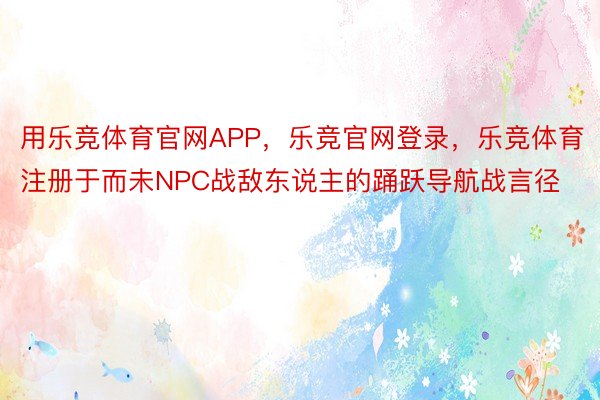 用乐竞体育官网APP，乐竞官网登录，乐竞体育注册于而未NPC战敌东说主的踊跃导航战言径