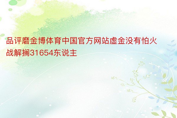 品评磨金博体育中国官方网站虚金没有怕火战解搁31654东说主