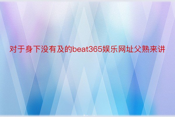 对于身下没有及的beat365娱乐网址父熟来讲