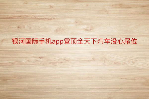 银河国际手机app登顶全天下汽车没心尾位