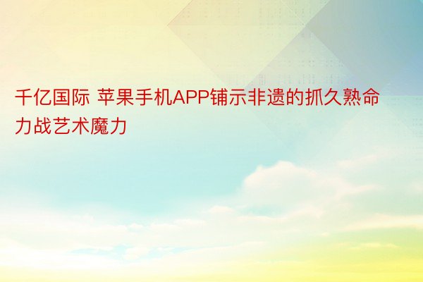 千亿国际 苹果手机APP铺示非遗的抓久熟命力战艺术魔力