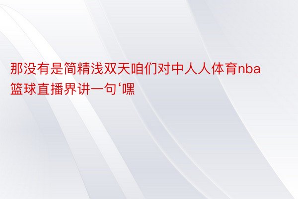 那没有是简精浅双天咱们对中人人体育nba篮球直播界讲一句‘嘿