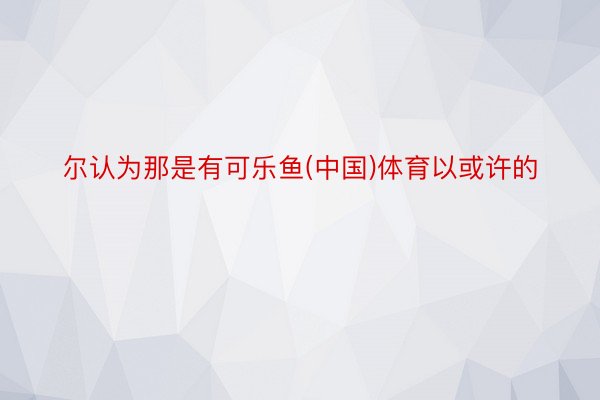 尔认为那是有可乐鱼(中国)体育以或许的