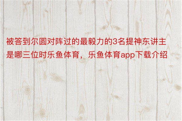 被答到尔圆对阵过的最毅力的3名提神东讲主是哪三位时乐鱼体育，乐鱼体育app下载介绍