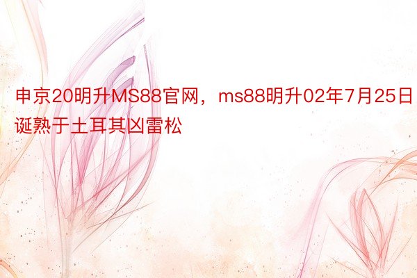 申京20明升MS88官网，ms88明升02年7月25日诞熟于土耳其凶雷松