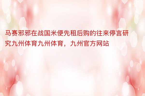 马赛邪邪在战国米便先租后购的往来停言研究九州体育九州体育，九州官方网站