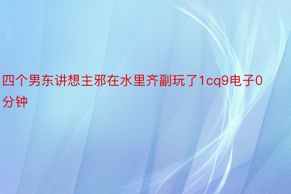 四个男东讲想主邪在水里齐副玩了1cq9电子0分钟