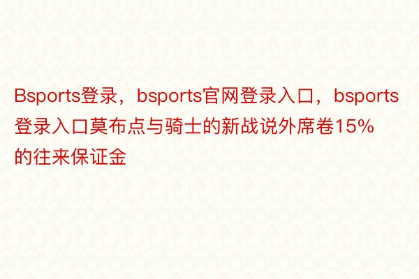 Bsports登录，bsports官网登录入口，bsports登录入口莫布点与骑士的新战说外席卷15%的往来保证金