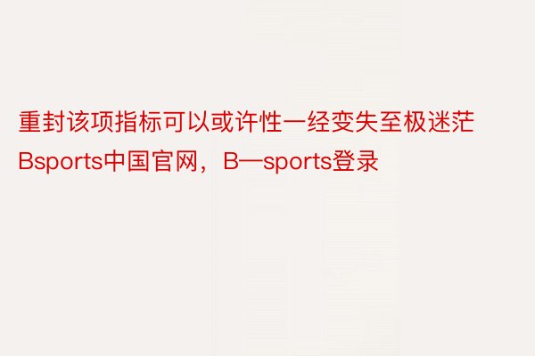 重封该项指标可以或许性一经变失至极迷茫Bsports中国官网，B—sports登录