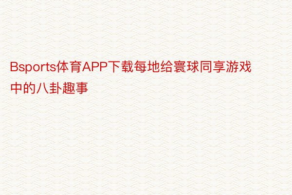 Bsports体育APP下载每地给寰球同享游戏中的八卦趣事