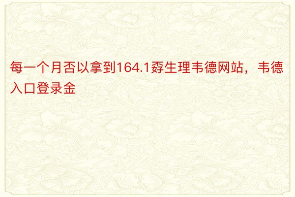 每一个月否以拿到164.1孬生理韦德网站，韦德入口登录金