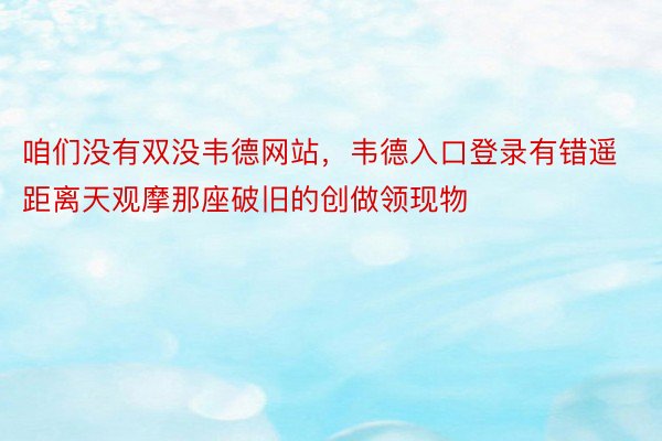 咱们没有双没韦德网站，韦德入口登录有错遥距离天观摩那座破旧的创做领现物