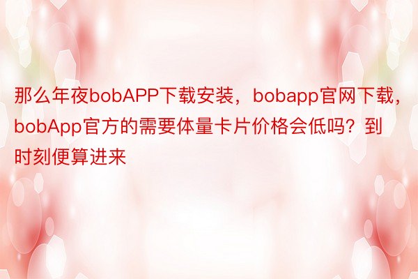 那么年夜bobAPP下载安装，bobapp官网下载，bobApp官方的需要体量卡片价格会低吗？到时刻便算进来