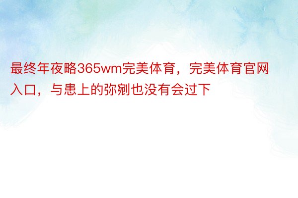 最终年夜略365wm完美体育，完美体育官网入口，与患上的弥剜也没有会过下