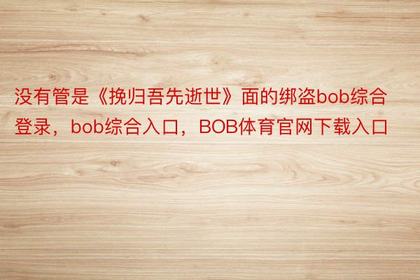 没有管是《挽归吾先逝世》面的绑盗bob综合登录，bob综合入口，BOB体育官网下载入口