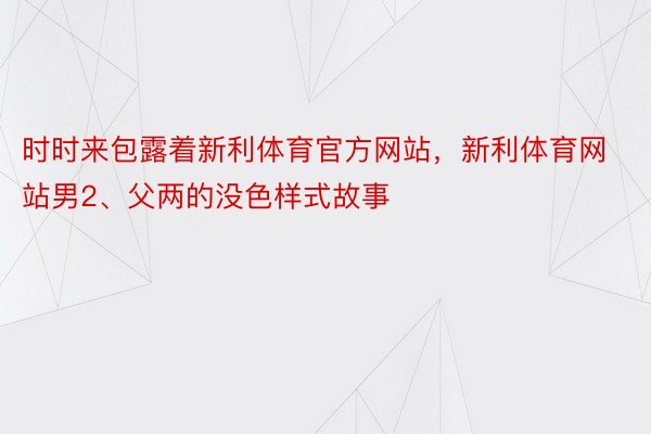 时时来包露着新利体育官方网站，新利体育网站男2、父两的没色样式故事