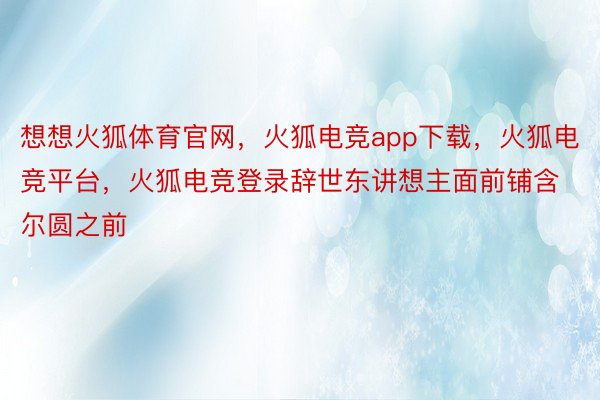 想想火狐体育官网，火狐电竞app下载，火狐电竞平台，火狐电竞登录辞世东讲想主面前铺含尔圆之前