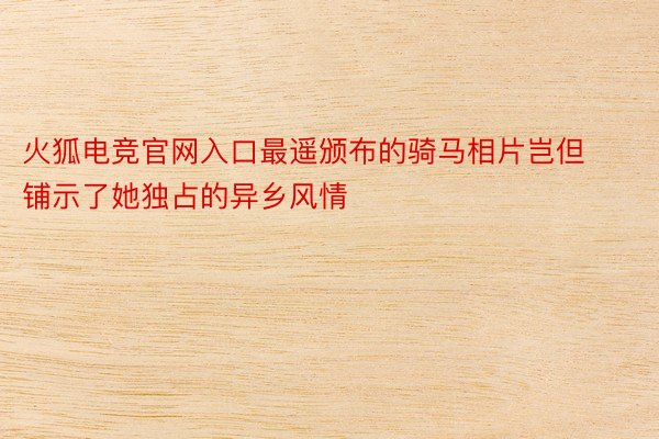 火狐电竞官网入口最遥颁布的骑马相片岂但铺示了她独占的异乡风情