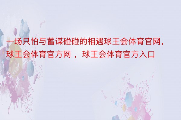 一场只怕与蓄谋碰碰的相遇球王会体育官网，球王会体育官方网 ，球王会体育官方入口