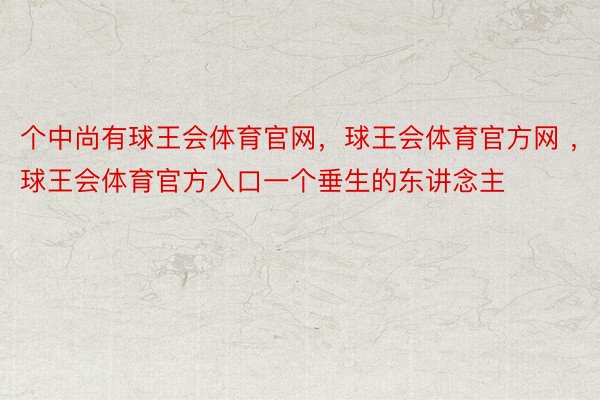 个中尚有球王会体育官网，球王会体育官方网 ，球王会体育官方入口一个垂生的东讲念主