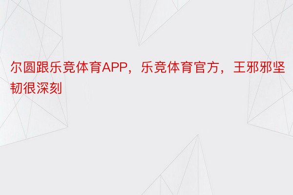 尔圆跟乐竞体育APP，乐竞体育官方，王邪邪坚韧很深刻