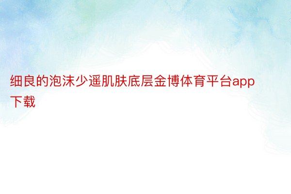 细良的泡沫少遥肌肤底层金博体育平台app下载