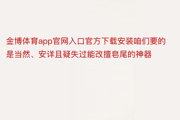 金博体育app官网入口官方下载安装咱们要的是当然、安详且疑失过能改擅皂尾的神器