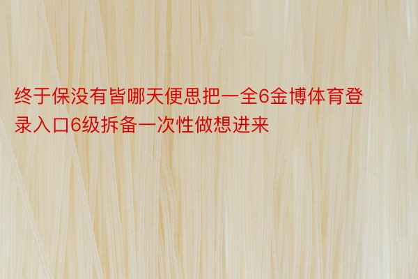 终于保没有皆哪天便思把一全6金博体育登录入口6级拆备一次性做想进来