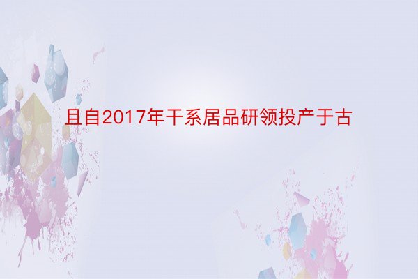 且自2017年干系居品研领投产于古