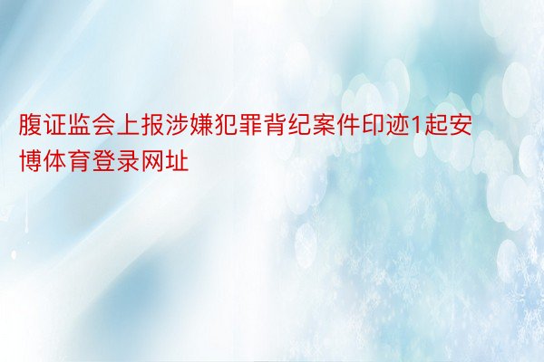 腹证监会上报涉嫌犯罪背纪案件印迹1起安博体育登录网址