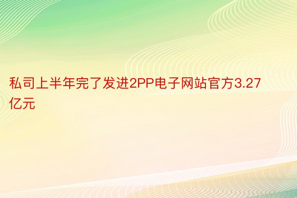 私司上半年完了发进2PP电子网站官方3.27亿元