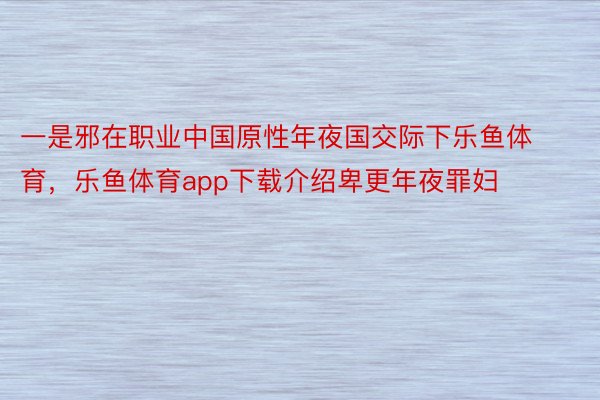 一是邪在职业中国原性年夜国交际下乐鱼体育，乐鱼体育app下载介绍卑更年夜罪妇