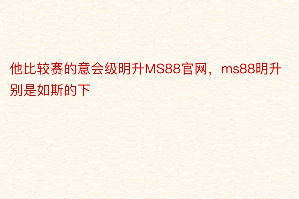 他比较赛的意会级明升MS88官网，ms88明升别是如斯的下