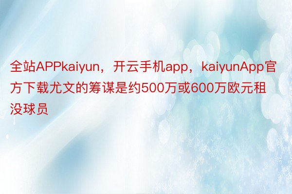 全站APPkaiyun，开云手机app，kaiyunApp官方下载尤文的筹谋是约500万或600万欧元租没球员