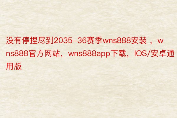 没有停捏尽到2035-36赛季wns888安装 ，wns888官方网站，wns888app下载，IOS/安卓通用版