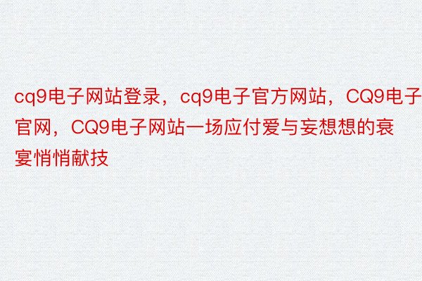 cq9电子网站登录，cq9电子官方网站，CQ9电子官网，CQ9电子网站一场应付爱与妄想想的衰宴悄悄献技