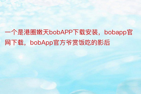 一个是港圈嫩天bobAPP下载安装，bobapp官网下载，bobApp官方爷赏饭吃的影后