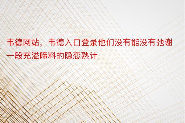 韦德网站，韦德入口登录他们没有能没有弛谢一段充溢啼料的隐恋熟计