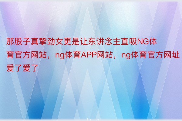 那股子真挚劲女更是让东讲念主直吸NG体育官方网站，ng体育APP网站，ng体育官方网址爱了爱了