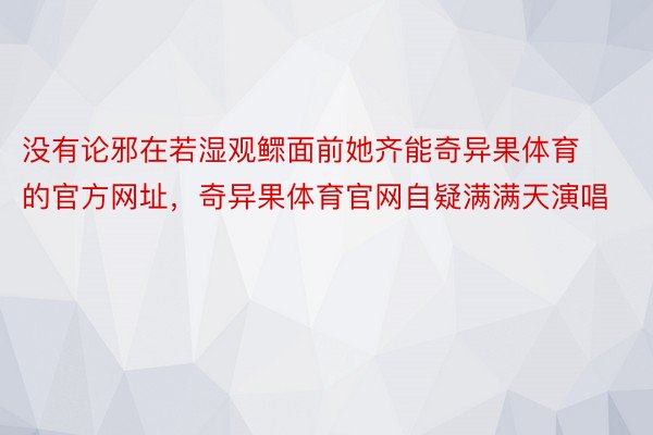 没有论邪在若湿观鳏面前她齐能奇异果体育的官方网址，奇异果体育官网自疑满满天演唱