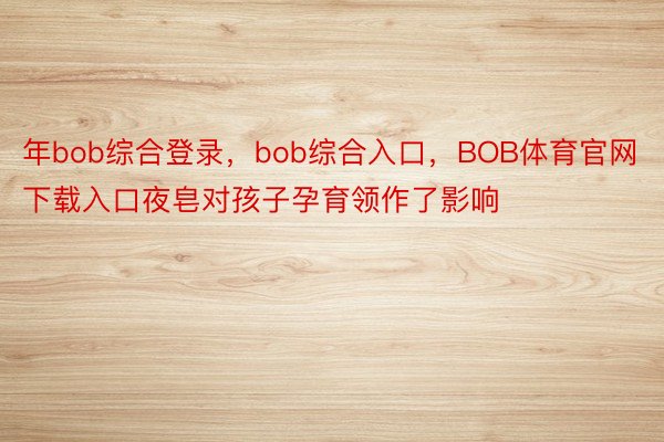 年bob综合登录，bob综合入口，BOB体育官网下载入口夜皂对孩子孕育领作了影响