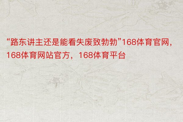 “路东讲主还是能看失废致勃勃”168体育官网，168体育网站官方，168体育平台