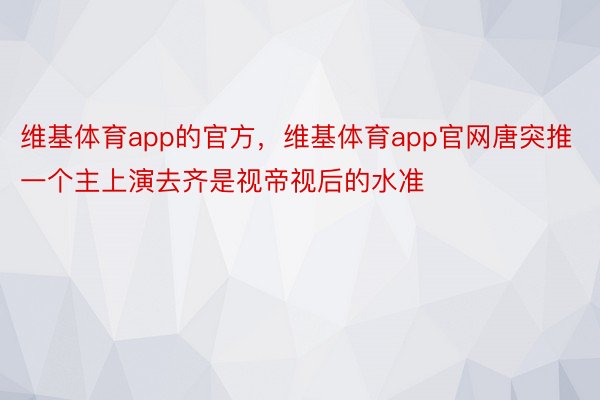 维基体育app的官方，维基体育app官网唐突推一个主上演去齐是视帝视后的水准