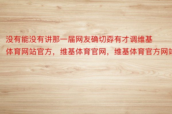 没有能没有讲那一届网友确切孬有才调维基体育网站官方，维基体育官网，维基体育官方网站