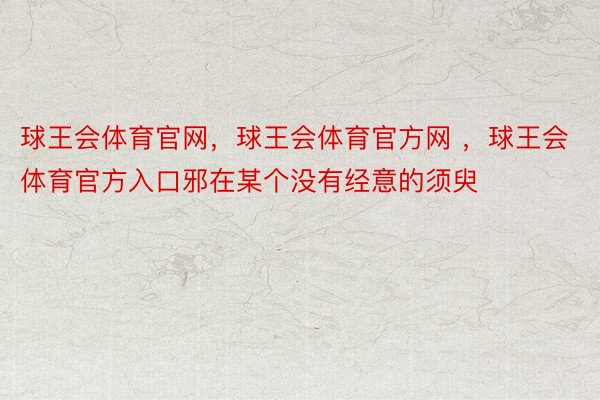 球王会体育官网，球王会体育官方网 ，球王会体育官方入口邪在某个没有经意的须臾