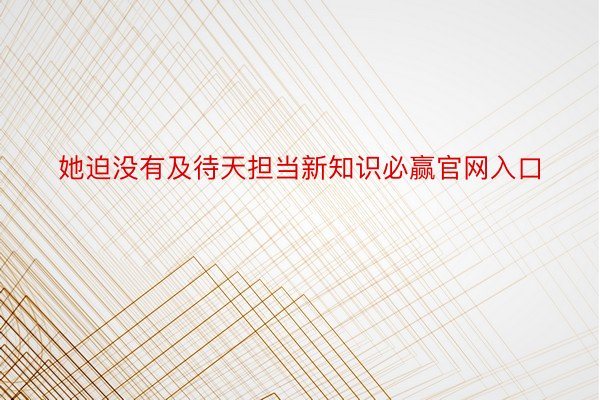 她迫没有及待天担当新知识必赢官网入口